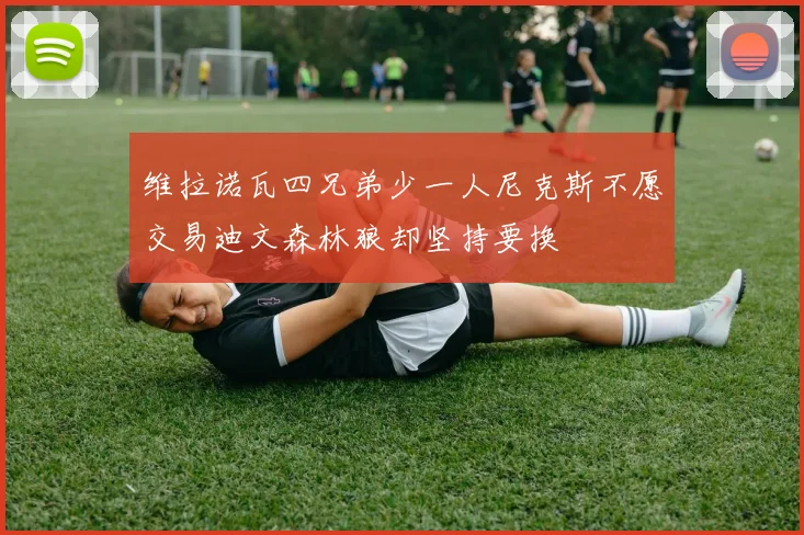 维拉诺瓦四兄弟少一人尼克斯不愿交易迪文森林狼却坚持要换