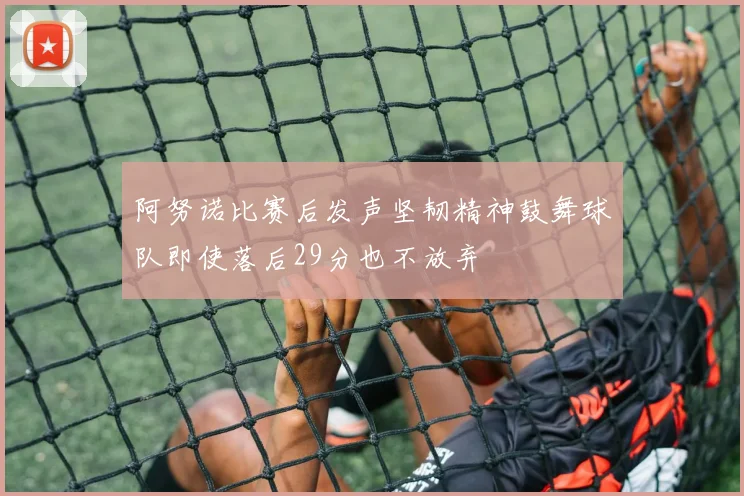 阿努诺比赛后发声坚韧精神鼓舞球队即使落后29分也不放弃