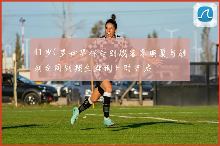 41岁C罗世界杯告别战落幕明夏与胜利合同到期生涯倒计时开启