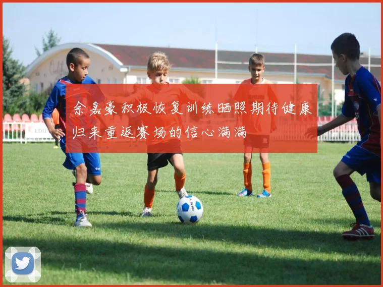 余嘉豪积极恢复训练晒照期待健康归来重返赛场的信心满满