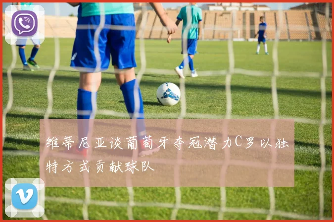 维蒂尼亚谈葡萄牙夺冠潜力C罗以独特方式贡献球队