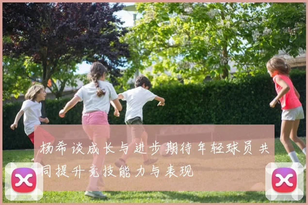杨希谈成长与进步期待年轻球员共同提升竞技能力与表现