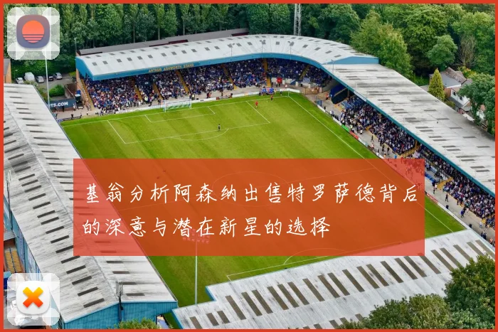 基翁分析阿森纳出售特罗萨德背后的深意与潜在新星的选择