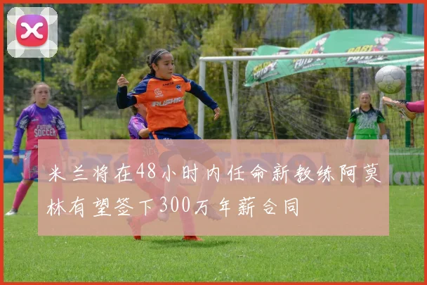 米兰将在48小时内任命新教练阿莫林有望签下300万年薪合同