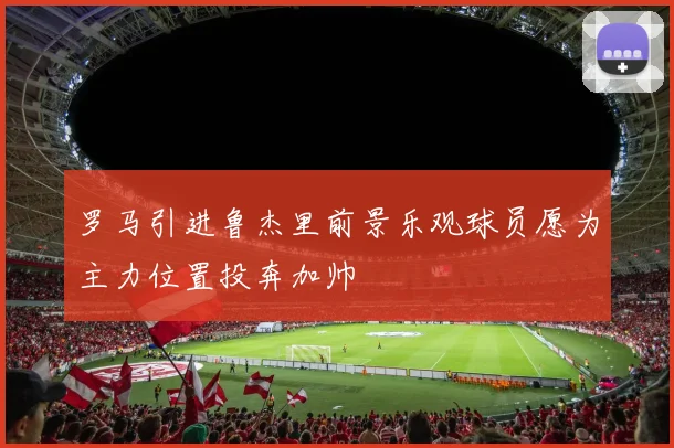 罗马引进鲁杰里前景乐观球员愿为主力位置投奔加帅