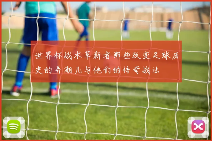 世界杯战术革新者那些改变足球历史的弄潮儿与他们的传奇战法