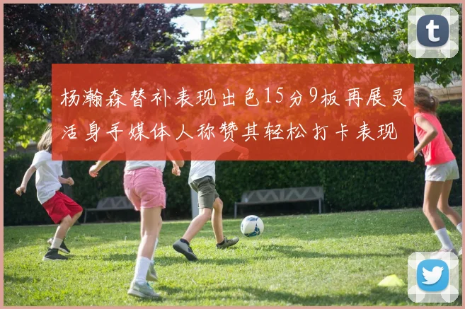 杨瀚森替补表现出色15分9板再展灵活身手媒体人称赞其轻松打卡表现