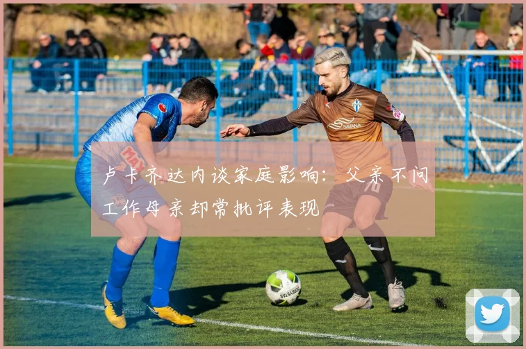 卢卡齐达内谈家庭影响：父亲不问工作母亲却常批评表现