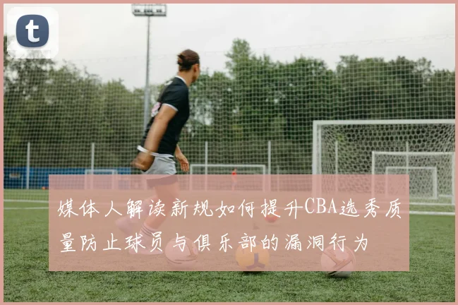 媒体人解读新规如何提升CBA选秀质量防止球员与俱乐部的漏洞行为